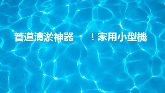 管道清淤神器！家用小型機(jī)械設(shè)備，輕松解決管道堵塞難題？